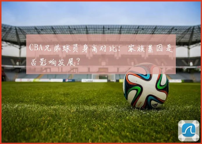 CBA兄弟球员身高对比：家族基因是否影响发展？