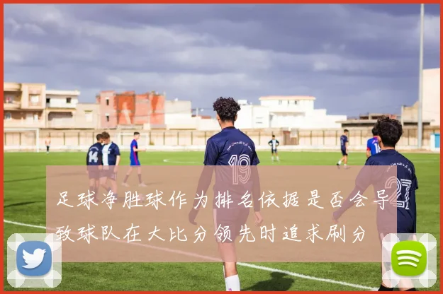 足球净胜球作为排名依据是否会导致球队在大比分领先时追求刷分