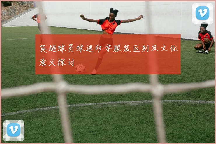 英超球员球迷印字服装区别及文化意义探讨