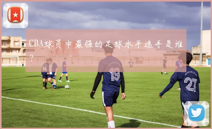 CBA球员中最强的足球水平选手是谁？