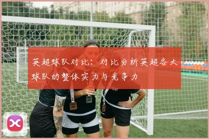 英超球队对比：对比分析英超各大球队的整体实力与竞争力