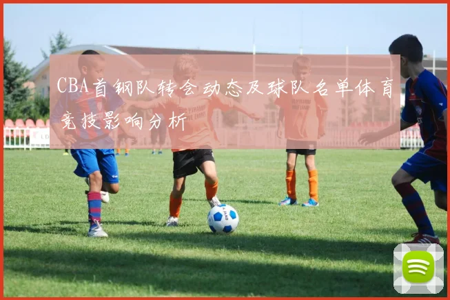 CBA首钢队转会动态及球队名单体育竞技影响分析